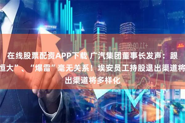 在线股票配资APP下载 广汽集团董事长发声：跟“车圈恒大”、“爆雷”毫无关系！埃安员工持股退出渠道将多样化