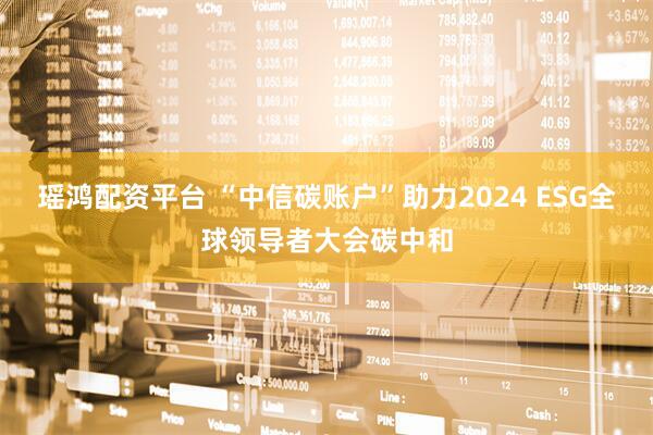 瑶鸿配资平台 “中信碳账户”助力2024 ESG全球领导者大会碳中和