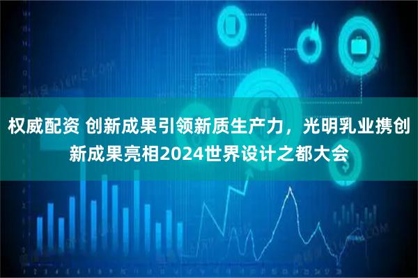 权威配资 创新成果引领新质生产力，光明乳业携创新成果亮相2024世界设计之都大会