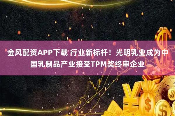 金风配资APP下载 行业新标杆！光明乳业成为中国乳制品产业接受TPM奖终审企业