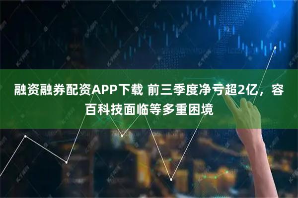 融资融券配资APP下载 前三季度净亏超2亿，容百科技面临等多重困境