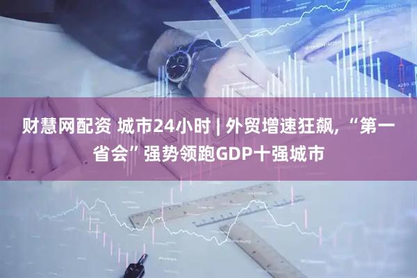 财慧网配资 城市24小时 | 外贸增速狂飙, “第一省会”强势领跑GDP十强城市