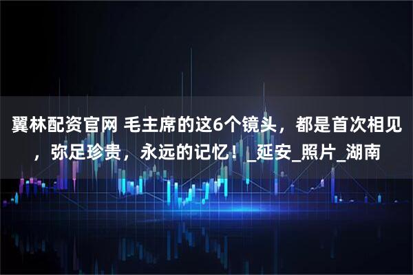 翼林配资官网 毛主席的这6个镜头，都是首次相见，弥足珍贵，永远的记忆！_延安_照片_湖南