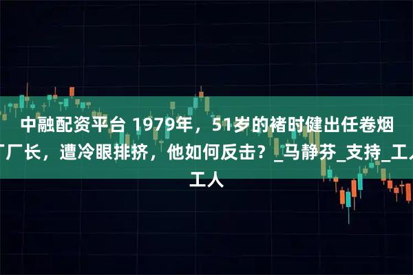 中融配资平台 1979年，51岁的褚时健出任卷烟厂厂长，遭冷眼排挤，他如何反击？_马静芬_支持_工人