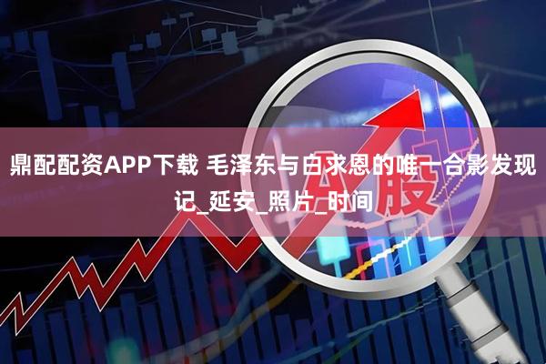 鼎配配资APP下载 毛泽东与白求恩的唯一合影发现记_延安_照片_时间