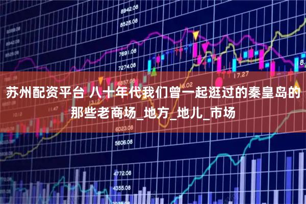 苏州配资平台 八十年代我们曾一起逛过的秦皇岛的那些老商场_地方_地儿_市场