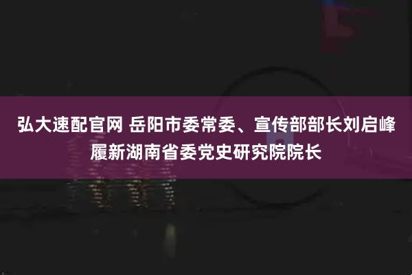 弘大速配官网 岳阳市委常委、宣传部部长刘启峰履新湖南省委党史研究院院长