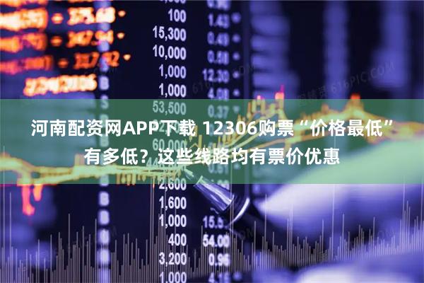 河南配资网APP下载 12306购票“价格最低”有多低？这些线路均有票价优惠