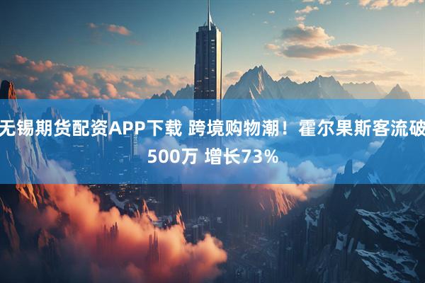 无锡期货配资APP下载 跨境购物潮!霍尔果斯客流破500万 增长73%