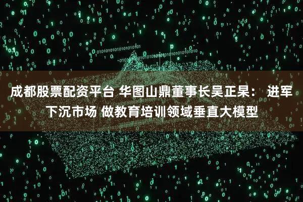 成都股票配资平台 华图山鼎董事长吴正杲: 进军下沉市场 做教育培训领域垂直大模型