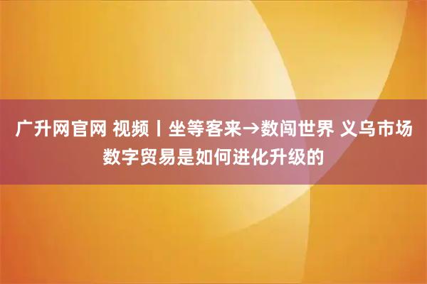 广升网官网 视频丨坐等客来→数闯世界 义乌市场数字贸易是如何进化升级的