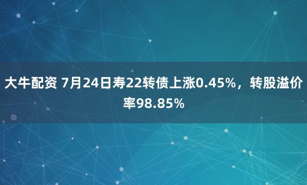 大牛配资 7月24日寿22转债上涨0.45%,转股溢价率98.85%