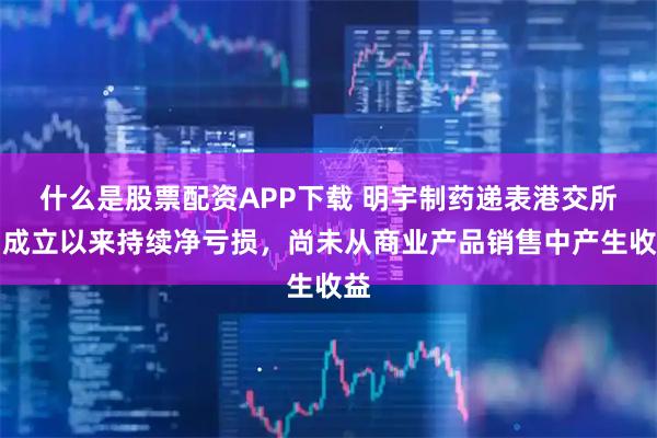 什么是股票配资APP下载 明宇制药递表港交所:成立以来持续净亏损,尚未从商业产品销售中产生收益