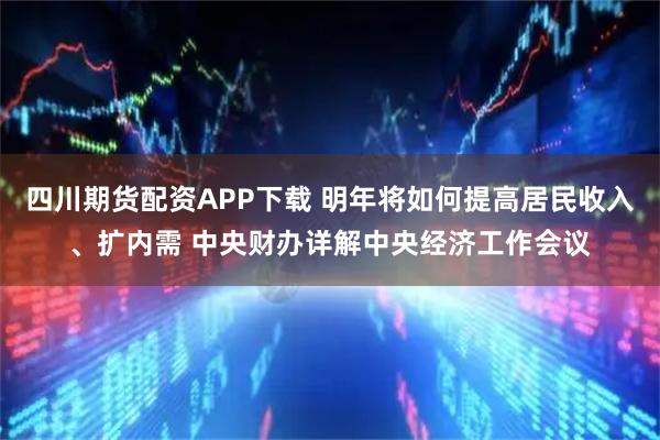 四川期货配资APP下载 明年将如何提高居民收入、扩内需 中央财办详解中央经济工作会议
