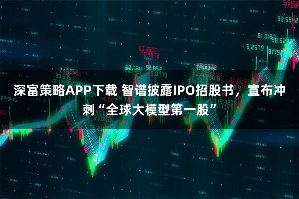 深富策略APP下载 智谱披露IPO招股书，宣布冲刺“全球大模型第一股”