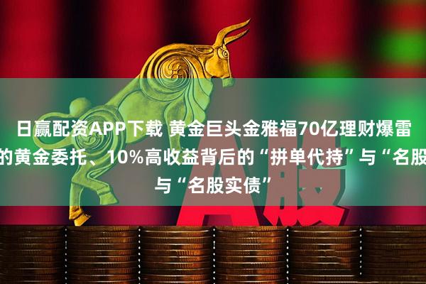 日赢配资APP下载 黄金巨头金雅福70亿理财爆雷:危险的黄金委托、10%高收益背后的“拼单代持”与“名股实债”