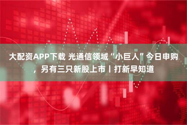 大配资APP下载 光通信领域“小巨人”今日申购，另有三只新股上市丨打新早知道