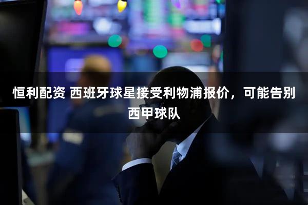 恒利配资 西班牙球星接受利物浦报价，可能告别西甲球队