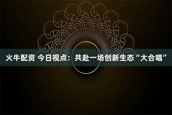 火牛配资 今日视点：共赴一场创新生态“大合唱”