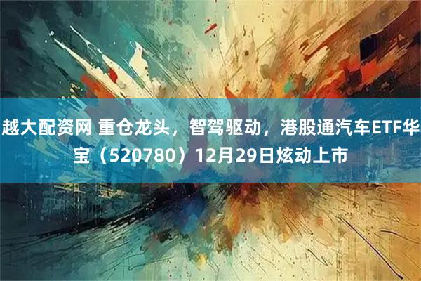 越大配资网 重仓龙头，智驾驱动，港股通汽车ETF华宝（520780）12月29日炫动上市