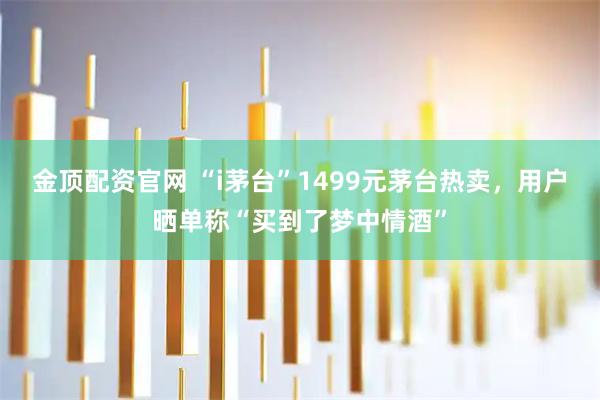 金顶配资官网 “i茅台”1499元茅台热卖，用户晒单称“买到了梦中情酒”