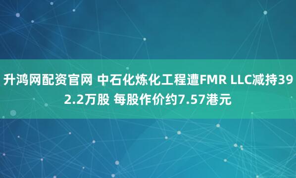 升鸿网配资官网 中石化炼化工程遭FMR LLC减持392.2万股 每股作价约7.57港元