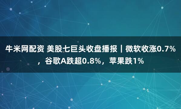 牛米网配资 美股七巨头收盘播报｜微软收涨0.7%，谷歌A跌超0.8%，苹果跌1%