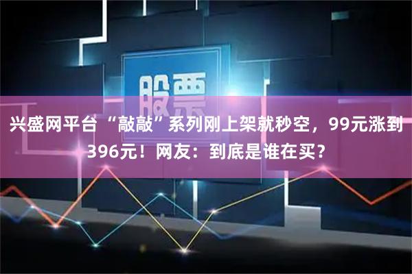 兴盛网平台 “敲敲”系列刚上架就秒空，99元涨到396元！网友：到底是谁在买？