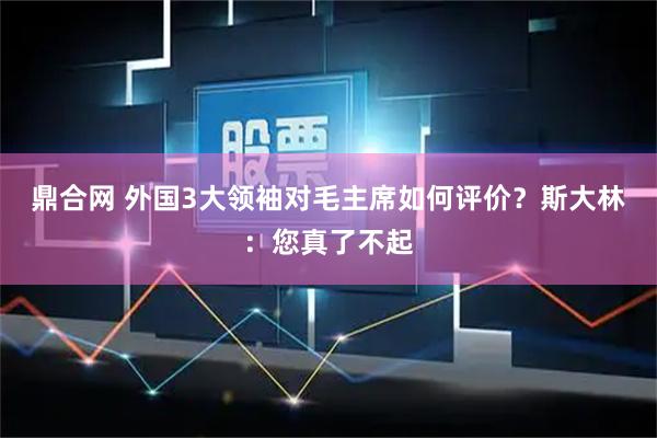 鼎合网 外国3大领袖对毛主席如何评价？斯大林：您真了不起