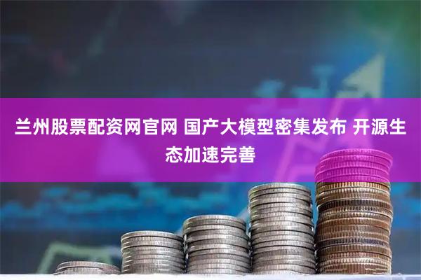 兰州股票配资网官网 国产大模型密集发布 开源生态加速完善