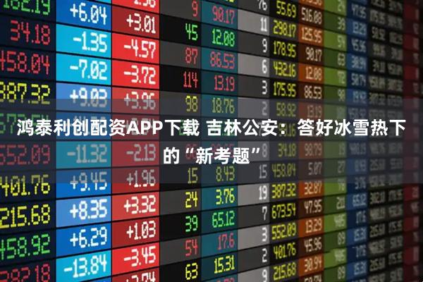 鸿泰利创配资APP下载 吉林公安：答好冰雪热下的“新考题”