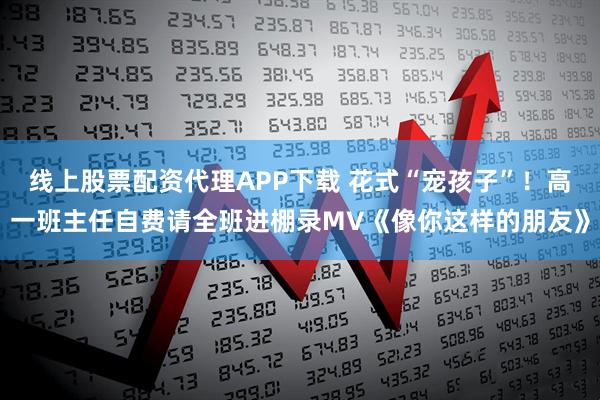 线上股票配资代理APP下载 花式“宠孩子”！高一班主任自费请全班进棚录MV《像你这样的朋友》