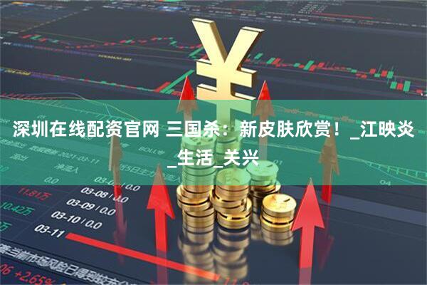 深圳在线配资官网 三国杀：新皮肤欣赏！_江映炎_生活_关兴