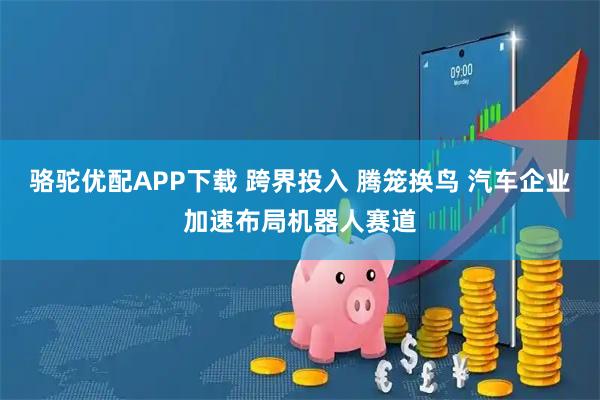 骆驼优配APP下载 跨界投入 腾笼换鸟 汽车企业加速布局机器人赛道