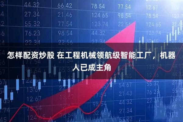 怎样配资炒股 在工程机械领航级智能工厂，机器人已成主角
