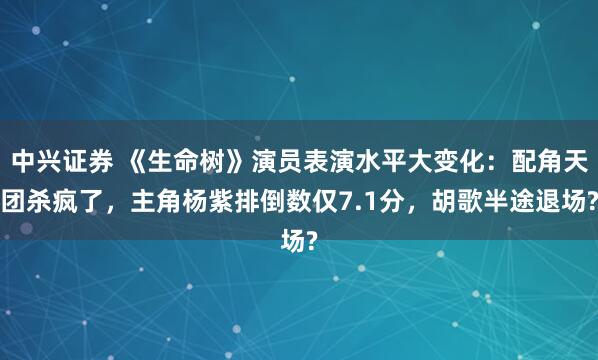 中兴证券 《生命树》演员表演水平大变化：配角天团杀疯了，主角杨紫排倒数仅7.1分，胡歌半途退场?