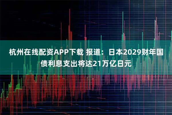 杭州在线配资APP下载 报道：日本2029财年国债利息支出将达21万亿日元