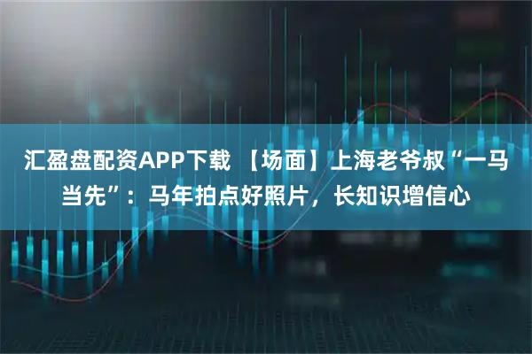 汇盈盘配资APP下载 【场面】上海老爷叔“一马当先”：马年拍点好照片，长知识增信心