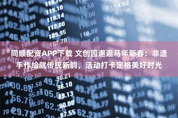 同顺配资APP下载 文创园邂逅马年新春：非遗手作绘就传统新韵，活动打卡定格美好时光