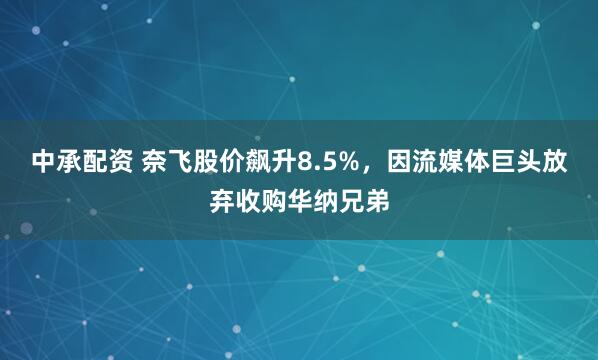 中承配资 奈飞股价飙升8.5%，因流媒体巨头放弃收购华纳兄弟