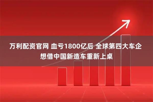 万利配资官网 血亏1800亿后 全球第四大车企 想借中国新造车重新上桌