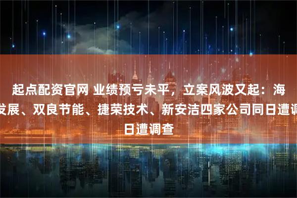 起点配资官网 业绩预亏未平,立案风波又起:海泰发展、双良节能、捷荣技术、新安洁四家公司同日遭调查