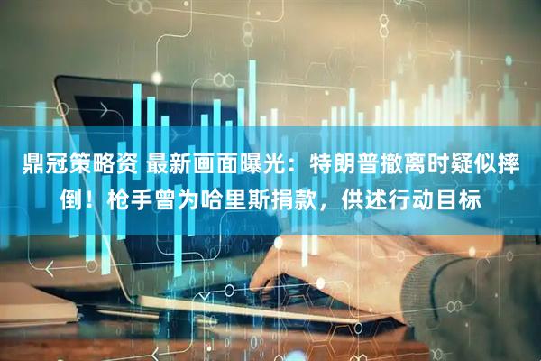鼎冠策略资 最新画面曝光：特朗普撤离时疑似摔倒！枪手曾为哈里斯捐款，供述行动目标